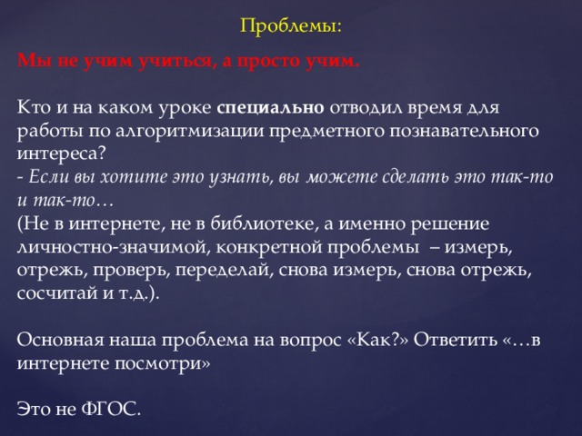 Проблемы: Мы не учим учиться, а просто учим. Кто и на каком уроке специально отводил время для работы по алгоритмизации предметного познавательного интереса? - Если вы хотите это узнать, вы можете сделать это так-то и так-то… (Не в интернете, не в библиотеке, а именно решение личностно-значимой, конкретной проблемы – измерь, отрежь, проверь, переделай, снова измерь, снова отрежь, сосчитай и т.д.). Основная наша проблема на вопрос «Как?» Ответить «…в интернете посмотри» Это не ФГОС.