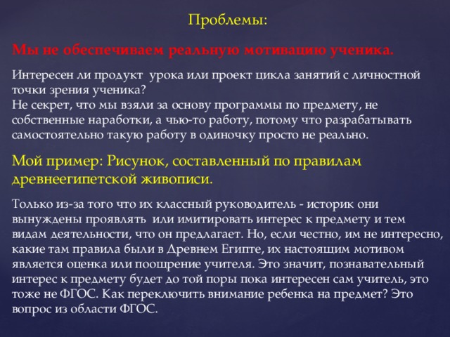 Проблемы: Мы не обеспечиваем реальную мотивацию ученика. Интересен ли продукт урока или проект цикла занятий с личностной точки зрения ученика? Не секрет, что мы взяли за основу программы по предмету, не собственные наработки, а чью-то работу, потому что разрабатывать самостоятельно такую работу в одиночку просто не реально. Мой пример: Рисунок, составленный по правилам древнеегипетской живописи. Только из-за того что их классный руководитель - историк они вынуждены проявлять или имитировать интерес к предмету и тем видам деятельности, что он предлагает. Но, если честно, им не интересно, какие там правила были в Древнем Египте, их настоящим мотивом является оценка или поощрение учителя. Это значит, познавательный интерес к предмету будет до той поры пока интересен сам учитель, это тоже не ФГОС. Как переключить внимание ребенка на предмет? Это вопрос из области ФГОС.