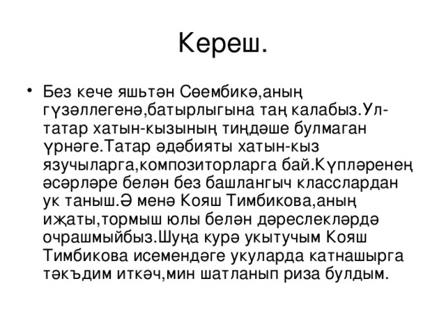 Кереш. Без кече яш ь тән Сөембикә,аның гүзәллегенә,батырлыгына таң калабыз.Ул-татар хатын-кызының тиңдәше булмаган үрнәге.Татар әдәбияты хатын-кыз язучыларга,композиторларга бай.Күпләренең әсәрләре белән без башлангыч класслардан ук таныш.Ә менә Кояш Тимбикова,аның иҗаты,тормыш юлы белән дәреслекләрдә очрашмыйбыз.Шуңа курә укытучым Кояш Тимбикова исемендәге укуларда катнашырга тәк ъ дим иткәч,мин шатланып риза булдым. 