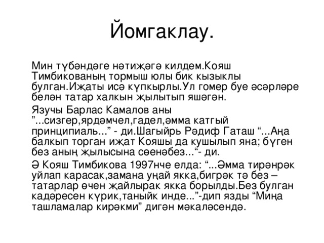 Йомгаклау.  Мин түбәндәге нәтиҗәгә килдем.Кояш Тимбикованың тормыш юлы бик кызыклы булган.Иҗаты исә күпкырлы.Ул гомер буе әсәрләре белән татар халкын җылытып яшәгән.  Язучы Барлас Камалов аны ”...сизгер,ярдәмчел,гадел,әмма катгый прин ц ипиал ь ...” - ди.Шагыйр ь Рәдиф Гаташ “...Аңа балкып торган иҗат Кояшы да кушылып яна ; бүген без аның җылысына сөенәбез... “- ди.  Ә Кояш Тимбикова 1997нче елда: “...Әмма тирәнрәк уйлап карасак,замана уңай якка,бигрәк тә без – татарлар өчен җайлырак якка борылды.Без булган кадәресен күрик,таныйк инде...”-дип язды “Миңа ташламалар кирәкми” дигән мәкаләсендә. 