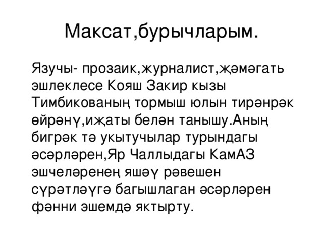 Максат,бурычларым.  Язучы- прозаик, журналист, җәмәгат ь эшлеклесе Кояш Закир кызы Тимбикованың тормыш юлын тирәнрәк өйрәнү,иҗаты белән танышу.Аның бигрәк тә укытучылар турындагы әсәрләрен,Яр Чаллыдагы КамАЗ эшчеләренең яшәү рәвешен сүрәтләүгә багышлаган әсәрләрен фәнни эшемдә яктырту. 