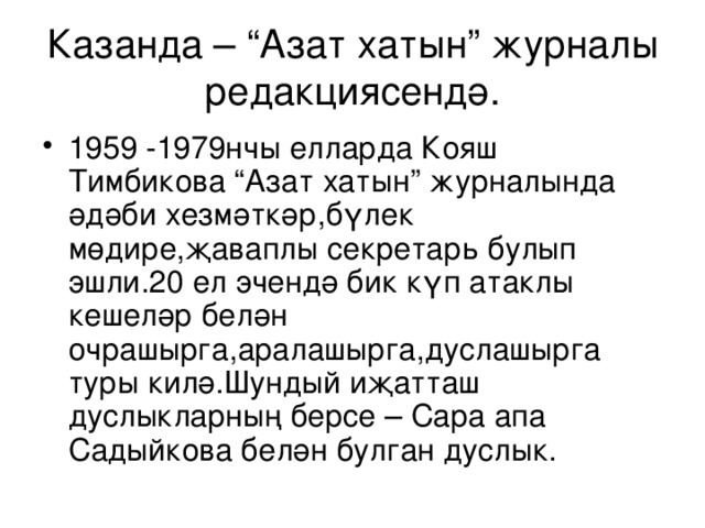 Казанда – “Азат хатын” ж урналы редак ц иясендә. 1959 -1979нчы елларда Кояш Тимбикова “Азат хатын” ж урналында әдәби хезмәткәр,бүлек мөдире,җаваплы секретар ь булып эшли.20 ел эчендә бик күп атаклы кешеләр белән очрашырга,аралашырга,дуслашырга туры килә.Шундый иҗатташ дуслыкларның берсе – Сара апа Садыйкова белән булган дуслык. 
