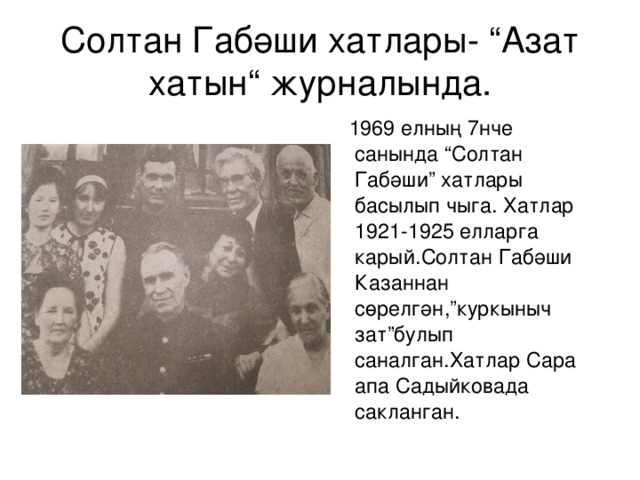 Солтан Габәши хатлары- “Азат хатын“ ж урналында.  1969 елның 7нче санында “Солтан Габәши” хатлары басылып чыга. Хатлар 1921-1925 елларга карый.Солтан Габәши Казаннан сөрелгән,”куркыныч зат”булып саналган.Хатлар Сара апа Садыйковада сакланган. 