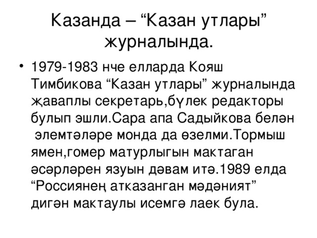 Казанда – “Казан утлары” ж урналында. 1979-1983 нче елларда Кояш Тимбикова “Казан утлары” ж урналында җаваплы секретар ь ,бүлек редакторы булып эшли.Сара апа Садыйкова белән элемтәләре монда да өзелми.Тормыш ямен,гомер матурлыгын мактаган әсәрләрен язуын дәвам итә.1989 елда “Россиянең атказанган мәдәният” дигән мактаулы исемгә лаек була. 