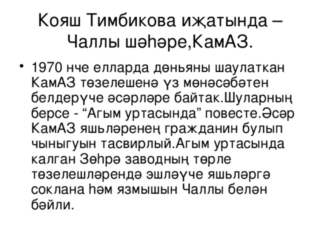 Кояш Тимбикова иҗатында – Чаллы шә h әре,КамАЗ. 1970 нче елларда дөн ь яны шаулаткан КамАЗ төзелешенә үз мөнәсәбәтен белдерүче әсәрләре байтак.Шуларның берсе - “Агым уртасында” повес т е.Әсәр КамАЗ яш ь ләренең гражданин булып чыныгуын тасвирлый.Агым уртасында калган Зө h рә заводның төрле төзелешләрендә эшләүче яш ь ләргә соклана h әм язмышын Чаллы белән бәйли. 