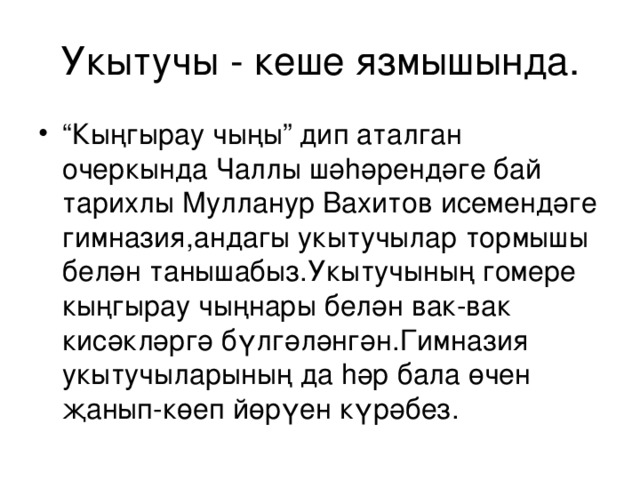 Укытучы - кеше язмышында. “ Кыңгырау чыңы” дип аталган очеркында Чаллы шә h әрендәге бай тарихлы Мулланур Вахитов исемендәге гимназия,андагы укытучылар тормышы белән танышабыз.Укытучының гомере кыңгырау чыңнары белән вак-вак кисәкләргә бүлгәләнгән.Гимназия укытучыларының да h әр бала өчен җанып-көеп йөрүен күрәбез. 