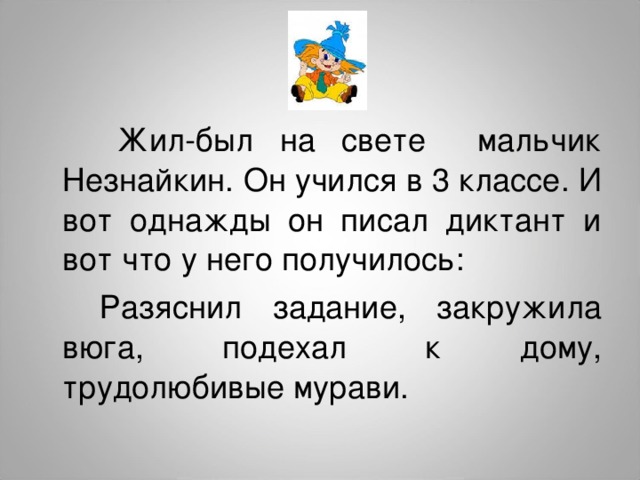  Жил-был на свете мальчик Незнайкин. Он учился в 3 классе. И вот однажды он писал диктант и вот что у него получилось:  Разяснил задание, закружила вюга, подехал к дому, трудолюбивые мурави. 