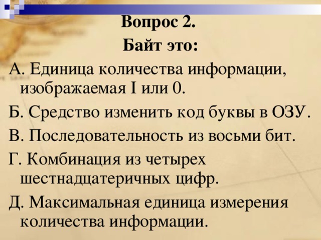 Вопрос 2. Байт это: A. Единица количества информации, изображаемая I или 0. Б. Средство изменить код буквы в ОЗУ. B. Последовательность из восьми бит. Г. Комбинация из четырех шестнадцатеричных цифр. Д. Максимальная единица измерения количества информации. 