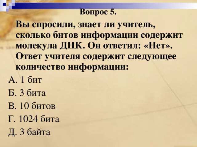 Вопрос 5.  Вы спросили, знает ли учитель, сколько битов информации содержит молекула ДНК. Он ответил: «Нет». Ответ учителя содержит следующее количество информации: А. 1 бит Б. 3 бита В. 10 битов Г. 1024 бита Д. 3 байта 