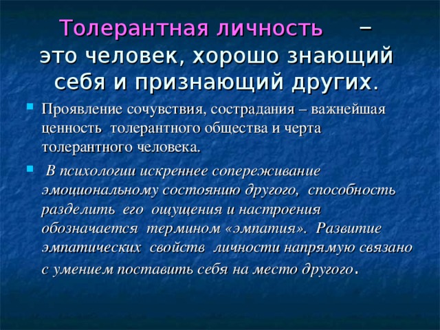 Толерантная личность –  это человек, хорошо знающий  себя и признающий других. Проявление сочувствия, сострадания – важнейшая ценность толерантного общества и черта толерантного человека.  В психологии искреннее сопереживание эмоциональному состоянию другого, способность разделить его ощущения и настроения обозначается термином «эмпатия». Развитие эмпатических свойств личности напрямую связано с умением поставить себя на место другого . 