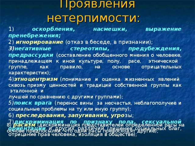 Проявления нетерпимости:   1) оскорбления, насмешки, выражение пренебрежения;  2) игнорирование (отказ в беседе, в признании); 3) негативные стереотипы, предубеждения, предрассудки ( составление обобщенного мнения о человеке, принадлежащем к иной культуре, полу, расе, этнической группе, как правило, на основе отрицательных характеристик); 4) этноцентризм ( понимание и оценка жизненных явлений сквозь призму ценностей и традиций собственной группы как эталонной и лучшей по сравнению с другими группами); 5) поиск врага ( перенос вины за несчастья, неблагополучие и социальные проблемы на ту или иную группу); 6) преследования, запугивания, угро зы; 7) дискриминация по признаку пола, сексуальной ориентации и других различий (лишение социальных благ, отрицание прав человека, изоляция в обществе); 8) расизм (дискриминация представителей определенной расы на основе предпосылки, что одни расы превосходят другие); 