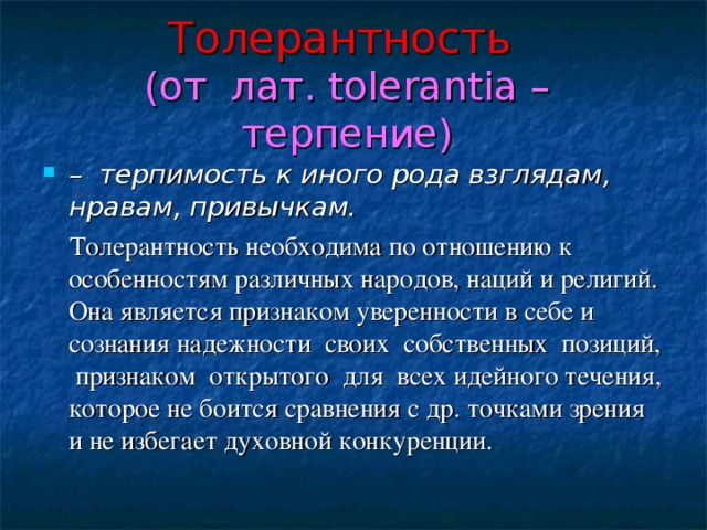 Толерантность   (от лат. tolerantia – терпение) – терпимость к иного рода взглядам, нравам, привычкам.  Толерантность необходима по отношению к особенностям различных народов, наций и религий. Она является признаком уверенности в себе и сознания надежности своих собственных позиций, признаком открытого для всех идейного течения, которое не боится сравнения с др. точками зрения и не избегает духовной конкуренции. 