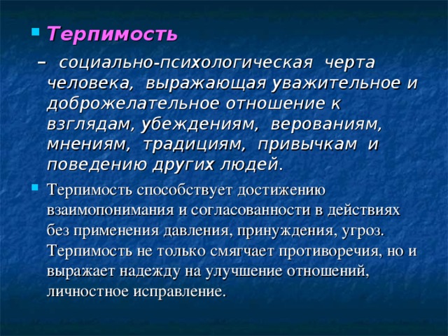 Терпимость – социально-психологическая черта человека, выражающая уважительное и доброжелательное отношение к взглядам, убеждениям, верованиям, мнениям, традициям, привычкам и поведению других людей. Терпимость способствует достижению взаимопонимания и согласованности в действиях без применения давления, принуждения, угроз. Терпимость не только смягчает противоречия, но и выражает надежду на улучшение отношений, личностное исправление. 