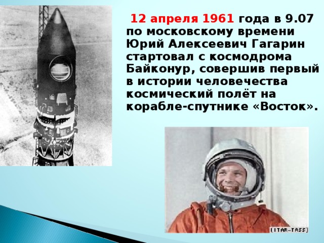 12 апреля 1961 года в 9.07 по московскому времени Юрий Алексеевич Гагарин стартовал с космодрома Байконур, совершив первый в истории человечества космический полёт на корабле-спутнике «Восток».