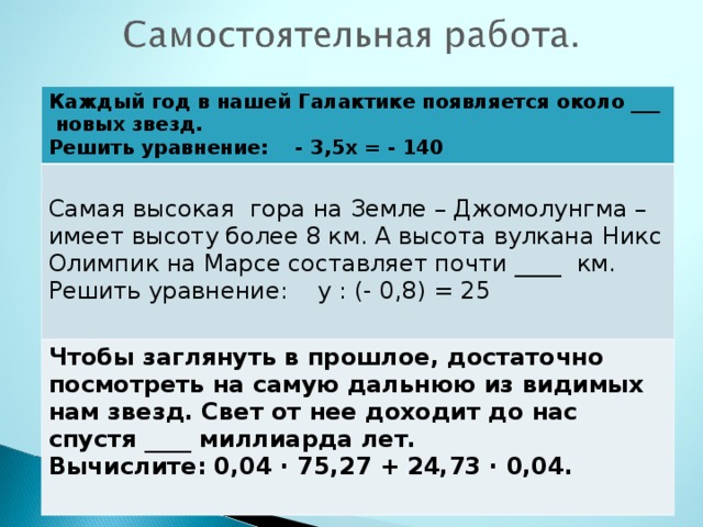 Каждый год в нашей Галактике появляется около ___ новых звезд. Решить уравнение: - 3,5х = - 140 Самая высокая гора на Земле – Джомолунгма – имеет высоту более 8 км. А высота вулкана Никс Олимпик на Марсе составляет почти ____ км. Решить уравнение: у : (- 0,8) = 25 Чтобы заглянуть в прошлое, достаточно посмотреть на самую дальнюю из видимых нам звезд. Свет от нее доходит до нас спустя ____ миллиарда лет. Вычислите: 0,04 · 75,27 + 24,73 · 0,04.