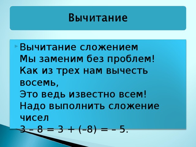Вычитание сложением  Мы заменим без проблем!  Как из трех нам вычесть восемь,  Это ведь известно всем!  Надо выполнить сложение чисел  3 – 8 = 3 + (–8) = – 5.