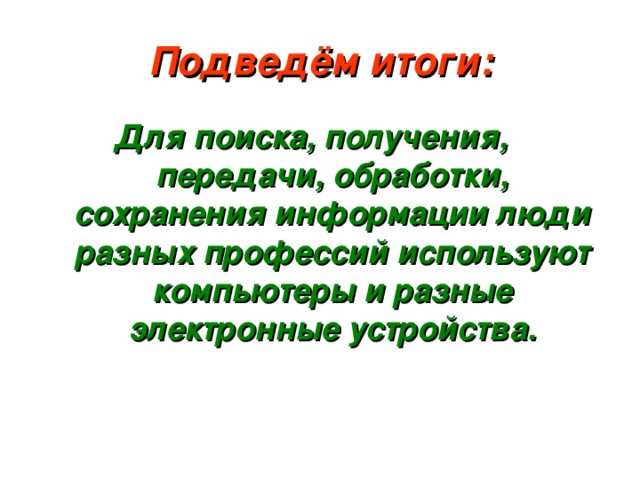 Подведём итоги: Для поиска, получения, передачи, обработки, сохранения информации люди разных профессий используют компьютеры и разные электронные устройства. 