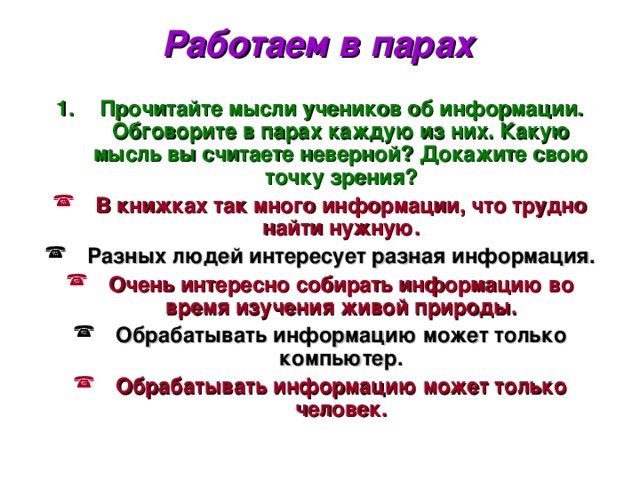 Работаем в парах Прочитайте мысли учеников об информации. Обговорите в парах каждую из них. Какую мысль вы считаете неверной? Докажите свою точку зрения? В книжках так много информации, что трудно найти нужную. Разных людей интересует разная информация. Очень интересно собирать информацию во время изучения живой природы. Обрабатывать информацию может только компьютер. Обрабатывать информацию может только человек. 