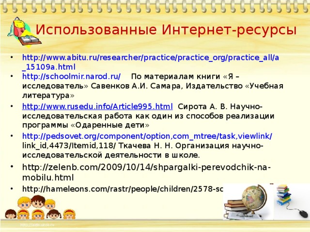 Использованные Интернет-ресурсы http://www.abitu.ru/researcher/practice/practice_org/practice_all/a_15109a.html ht tp://schoolmir.narod.ru/ По материалам книги «Я – исследователь» Савенков А.И. Самара, Издательство «Учебная литература» http://www.rusedu.info/Article995.html Сирота А. В. Научно- исследовательская работа как один из способов реализации программы «Одаренные дети» http :// pedsovet . org / component / option , com _ mtree / task , viewlink / link _ id ,4473/ Itemid ,118/ Ткачева Н. Н. Организация научно-исследовательской деятельности в школе. http://zelenb.com/2009/10/14/shpargalki-perevodchik-na-mobilu.html http://hameleons.com/rastr/people/children/2578-school.html 