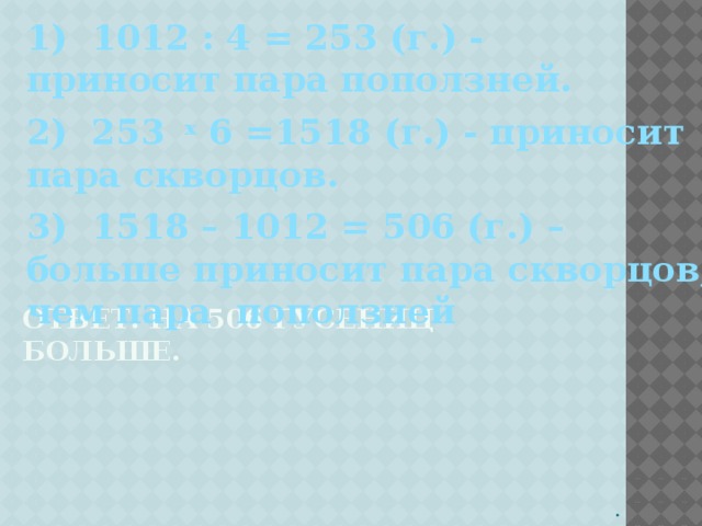 1) 1012 : 4 = 253 (г.) - приносит пара поползней. 2) 253 x 6 =1518 (г.) - приносит пара скворцов.   3) 1518 – 1012 = 506 (г.) – больше приносит пара скворцов, чем пара поползней    Ответ. На 506 гусениц больше.