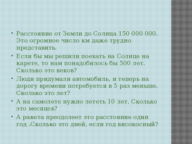 Расстояние от Земли до Солнца 150 000 000. Это огромное число км даже трудно представить. Если бы мы решили поехать на Солнце на карете, то нам понадобилось бы 500 лет. Сколько это веков? Люди придумали автомобиль, и теперь на дорогу времени потребуется в 5 раз меньше. Сколько это лет? А на самолете нужно лететь 10 лет. Сколько это месяцев? А ракета преодолеет это расстояние один год .Сколько это дней, если год високосный?