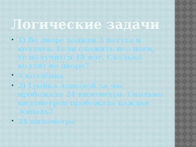 Логические задачи 1)  Во дворе ходили 3 петуха и козлята. Если сложить все ноги, то получится 18 ног. Сколько козлят во дворе? 3 козлёнка 2)  Тройка лошадей за час пробежала 24 километра. Сколько километров пробежала каждая лошадь? 24 километра