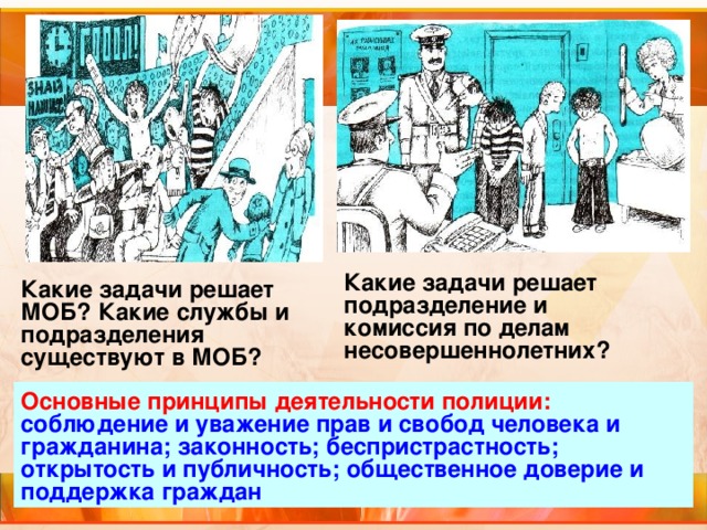 Какие задачи решает подразделение и комиссия по делам несовершеннолетних? Какие задачи решает МОБ? Какие службы и подразделения существуют в МОБ? Основные принципы деятельности полиции: соблюдение и уважение прав и свобод человека и гражданина; законность; беспристрастность; открытость и публичность; общественное доверие и поддержка граждан 