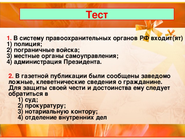 Тест 1. В систему правоохранительных органов РФ входит(ят) 1) полиция; 2) пограничные войска; 3) местные органы самоуправления; 4) администрация Президента. 2. В газетной публикации были сообщены заведомо ложные, клеветнические сведения о гражданине. Для защиты своей чести и достоинства ему следует обратиться в  1) суд;  2) прокуратуру;  3) нотариальную контору;  4) отделение внутренних дел 