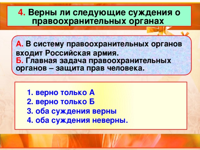 4. Верны ли следующие суждения о правоохранительных органах А. В систему правоохранительных органов входит Российская армия. Б. Главная задача правоохранительных органов – защита прав человека.  1. верно только А  2. верно только Б  3. оба суждения верны  4. оба суждения неверны.  