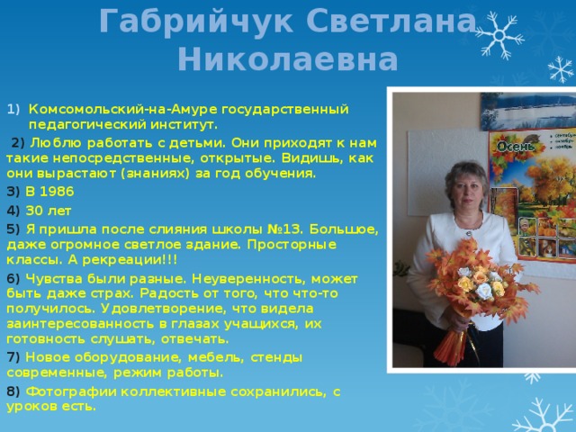 Габрийчук Светлана Николаевна Комсомольский-на-Амуре государственный педагогический институт.  2) Люблю работать с детьми. Они приходят к нам такие непосредственные, открытые. Видишь, как они вырастают (знаниях) за год обучения. 3) В 1986 4) 30 лет 5) Я пришла после слияния школы №13. Большое, даже огромное светлое здание. Просторные классы. А рекреации!!! 6) Чувства были разные. Неуверенность, может быть даже страх. Радость от того, что что-то получилось. Удовлетворение, что видела заинтересованность в глазах учащихся, их готовность слушать, отвечать. 7) Новое оборудование, мебель, стенды современные, режим работы. 8) Фотографии коллективные сохранились, с уроков есть. 