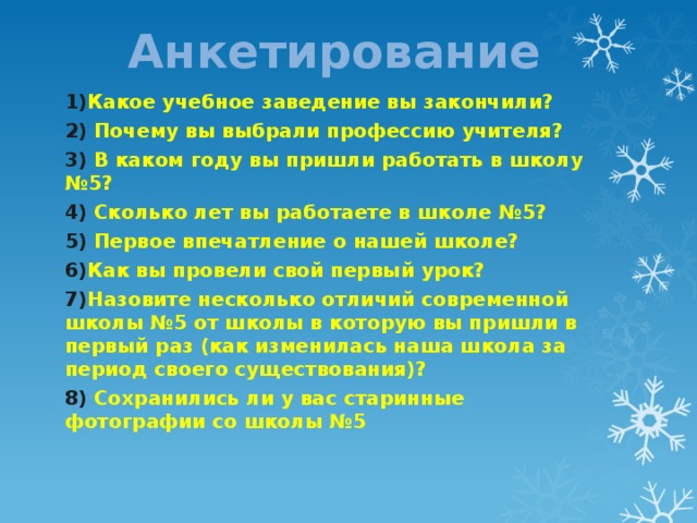Анкетирование 1) Какое учебное заведение вы закончили? 2) Почему вы выбрали профессию учителя? 3) В каком году вы пришли работать в школу №5? 4) Сколько лет вы работаете в школе №5? 5) Первое впечатление о нашей школе? 6) Как вы провели свой первый урок? 7) Назовите несколько отличий современной школы №5 от школы в которую вы пришли в первый раз (как изменилась наша школа за период своего существования)? 8) Сохранились ли у вас старинные фотографии со школы №5    