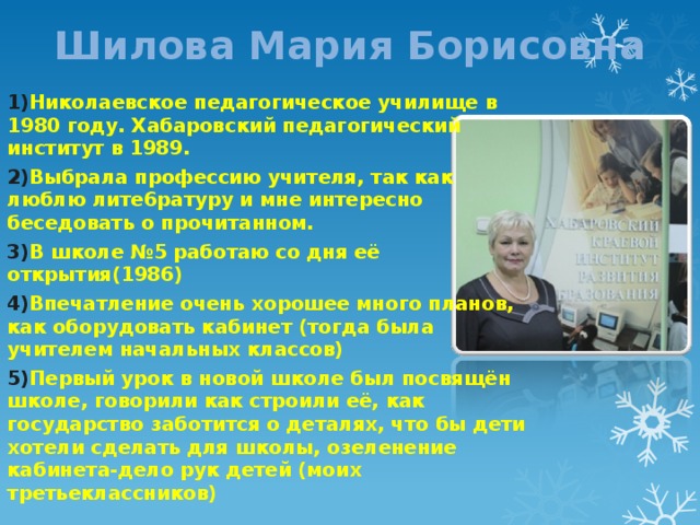 Шилова Мария Борисовна 1) Николаевское педагогическое училище в 1980 году. Хабаровский педагогический институт в 1989. 2) Выбрала профессию учителя, так как люблю лите6ратуру и мне интересно беседовать о прочитанном. 3) В школе №5 работаю со дня её открытия(1986) 4) Впечатление очень хорошее много планов, как оборудовать кабинет (тогда была учителем начальных классов) 5) Первый урок в новой школе был посвящён школе, говорили как строили её, как государство заботится о деталях, что бы дети хотели сделать для школы, озеленение кабинета-дело рук детей (моих третьеклассников) 