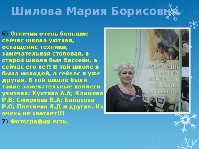 Шилова Мария Борисовна 6) Отличия очень большие сейчас школа уютная, оснащение техники, замечательная столовая, в старой школе был бассейн, а сейчас его нет! В той школе я была молодой, а сейчас я уже другая. В той школе были такие замечательные коллеги учителя: Кухтина А.А; Климина Р.В; Смирнова В.А; Болотова Р.О; Плетнёва Л.Д и другие. Их очень не хватает!!! 7) Фотографии есть. 