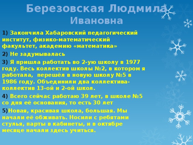 Березовская Людмила Ивановна 1) Закончила Хабаровский педагогический институт, физико-математический факультет, академию «математика» 2) Не задумывалась 3) Я пришла работать во 2-ую школу в 1977 году. Весь коллектив школы №2, в котором я работала, перешёл в новую школу №5 в 1986 году. Объединили два коллектива-коллектив 13-ой и 2-ой школ. 4) Всего сейчас работаю 39 лет, в школе №5 со дня её основания, то есть 30 лет 5) Новая, красивая школа, большая. Мы начали её обживать. Носили с ребятами стулья, парты в кабинеты, и в октябре месяце начали здесь учиться. 