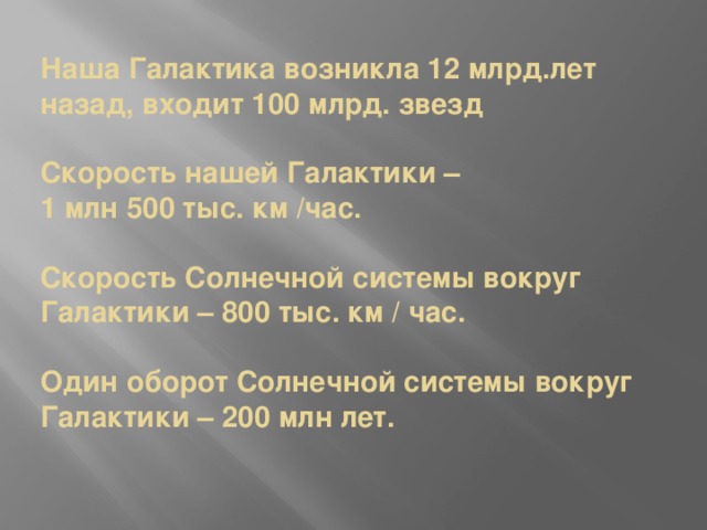  Наша Галактика возникла 12 млрд.лет назад, входит 100 млрд. звезд   Скорость нашей Галактики –  1 млн 500 тыс. км /час.   Скорость Солнечной системы вокруг Галактики – 800 тыс. км / час.   Один оборот Солнечной системы вокруг Галактики – 200 млн лет. 