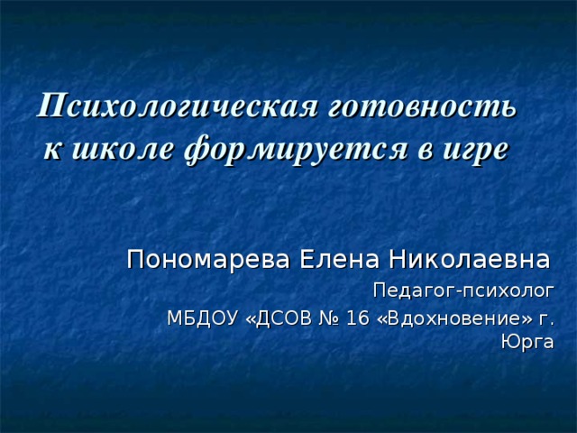 Психологическая готовность к школе формируется в игре Пономарева Елена Николаевна Педагог-психолог МБДОУ «ДСОВ № 16 «Вдохновение» г. Юрга 
