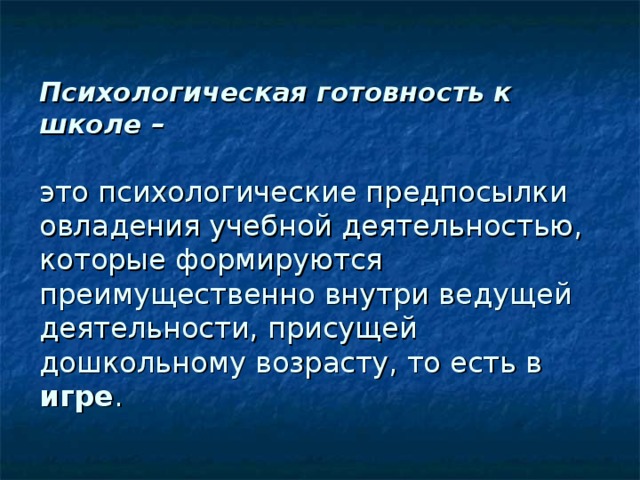 Психологическая готовность к школе –    это психологические предпосылки овладения учебной деятельностью, которые формируются преимущественно внутри ведущей деятельности, присущей дошкольному возрасту, то есть в игре . 
