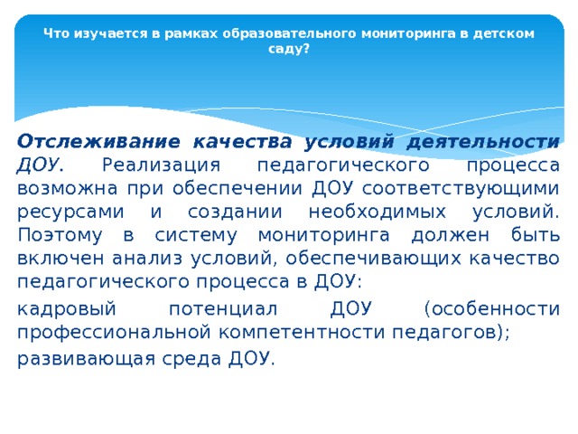 Что изучается в рамках образовательного мониторинга в детском саду?   Отслеживание качества условий деятельности ДОУ. Реализация педагогического процесса возможна при обеспечении ДОУ соответствующими ресурсами и создании необходимых условий. Поэтому в систему мониторинга должен быть включен анализ условий, обеспечивающих качество педагогического процесса в ДОУ: кадровый потенциал ДОУ (особенности профессиональной компетентности педагогов); развивающая среда ДОУ. 