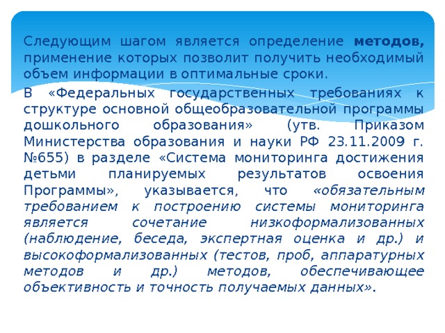 Следующим шагом явля­ется определение методов, применение которых позволит получить необходимый объем информации в оптимальные сроки. В «Федеральных государственных требованиях к структуре основ­ной общеобразовательной программы дошкольного образования» (утв. Приказом Министерства образования и науки РФ 23.11.2009 г. №655) в разделе «Система мониторинга достижения детьми планируе­мых результатов освоения Программы», указывается, что «обязатель­ным требованием к построению системы мониторинга является сочетание низкоформализованных (наблюдение, беседа, экспертная оценка и др.) и высокоформализованных (тестов, проб, аппаратурных методов и др.) ме­тодов, обеспечивающее объективность и точность получаемых данных». 