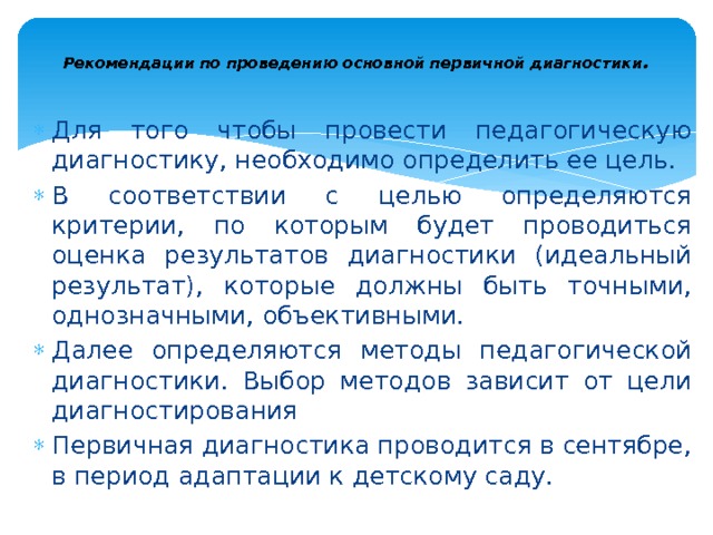  Рекомендации по проведению основной первичной диагностики .   Для того чтобы провести педагогическую диагностику, необходимо определить ее цель. В соответствии с целью определяются критерии, по которым будет проводиться оценка результатов диагностики (иде­альный результат), которые должны быть точными, однозначными, объективными. Далее определяются методы педагогической диагностики. Выбор методов зависит от цели диагностирования Первичная диагностика проводится в сентябре, в период адап­тации к детскому саду. 