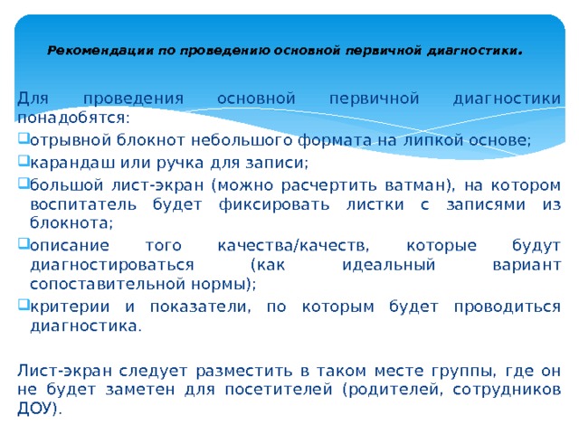  Рекомендации по проведению основной первичной диагностики .   Для проведения основной первичной диагностики понадобятся: отрывной блокнот небольшого формата на липкой основе; карандаш или ручка для записи; большой лист-экран (можно расчертить ватман), на котором вос­питатель будет фиксировать листки с записями из блокнота; описание того качества/качеств, которые будут диагностироваться (как идеальный вариант сопоставительной нормы); критерии и показатели, по которым будет проводиться диагностика. Лист-экран следует разместить в таком месте группы, где он не будет заметен для посетителей (родителей, сотрудников ДОУ). 