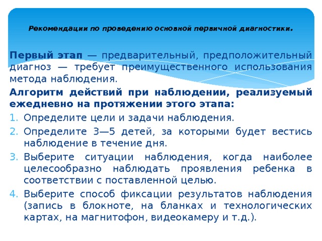  Рекомендации по проведению основной первичной диагностики .   Первый этап — предварительный, предположительный диа­гноз — требует преимущественного использования метода наблю­дения. Алгоритм дей­ствий при наблюдении, реализуемый ежедневно на протяжении этого этапа: Определите цели и задачи наблюдения. Определите 3—5 детей, за которыми будет вестись наблюде­ние в течение дня. Выберите ситуации наблюдения, когда наиболее целесообраз­но наблюдать проявления ребенка в соответствии с поставленной целью. Выберите способ фиксации результатов наблюдения (запись в блокноте, на бланках и технологических картах, на магнитофон, ви­деокамеру и т.д.). 