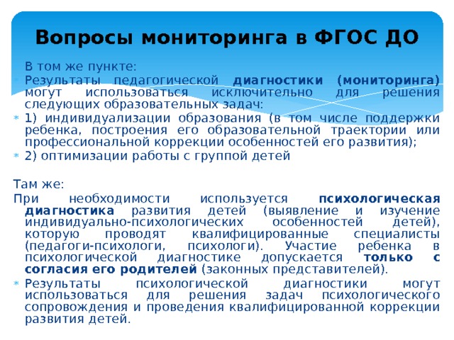 Вопросы мониторинга в ФГОС ДО В том же пункте: Результаты педагогической диагностики (мониторинга) могут использоваться исключительно для решения следующих образовательных задач: 1) индивидуализации образования (в том числе поддержки ребенка, построения его образовательной траектории или профессиональной коррекции особенностей его развития); 2) оптимизации работы с группой детей Там же: При необходимости используется психологическая диагностика развития детей (выявление и изучение индивидуально-психологических особенностей детей), которую проводят квалифицированные специалисты (педагоги-психологи, психологи). Участие ребенка в психологической диагностике допускается только с согласия его родителей (законных представителей). Результаты психологической диагностики могут использоваться для решения задач психологического сопровождения и проведения квалифицированной коррекции развития детей. 