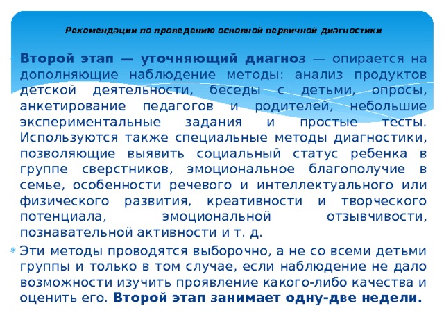  Рекомендации по проведению основной первичной диагностики   Второй этап — уточняющий диагноз — опирается на допол­няющие наблюдение методы: анализ продуктов детской деятель­ности, беседы с детьми, опросы, анкетирование педагогов и роди­телей, небольшие экспериментальные задания и простые тесты. Используются также специальные методы диагностики, позволяю­щие выявить социальный статус ребенка в группе сверстников, эмоциональное благополучие в семье, особенности речевого и ин­теллектуального или физического развития, креативности и твор­ческого потенциала, эмоциональной отзывчивости, познавательной активности и т. д. Эти методы проводятся выборочно, а не со всеми детьми группы и только в том случае, если наблюдение не дало возможности изучить проявление какого-либо качества и оценить его. Второй этап занимает одну-две недели. 