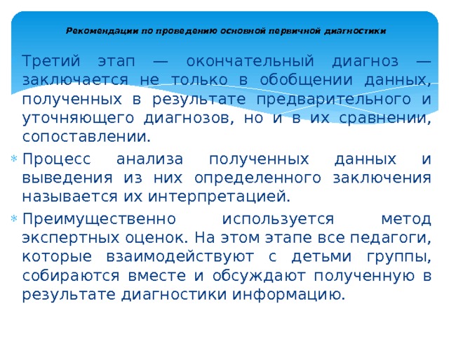  Рекомендации по проведению основной первичной диагностики   Третий этап — окончательный диагноз — заключается не толь­ко в обобщении данных, полученных в результате предварительного и уточняющего диагнозов, но и в их сравнении, сопоставлении. Процесс анализа полученных данных и выведения из них опреде­ленного заключения называется их интерпретацией. Преимущест­венно используется метод экспертных оценок. На этом этапе все педагоги, которые взаимодействуют с детьми группы, собираются вместе и обсуждают полученную в результате диагностики инфор­мацию. 