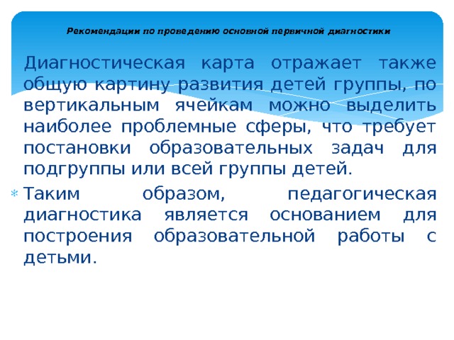  Рекомендации по проведению основной первичной диагностики   Диагностическая карта отражает также общую картину развития детей группы, по вертикальным ячейкам можно выделить наиболее проблемные сферы, что требует постановки образовательных задач для подгруппы или всей группы детей. Таким образом, педагогическая диагностика является основанием для построения образовательной ра­боты с детьми. 
