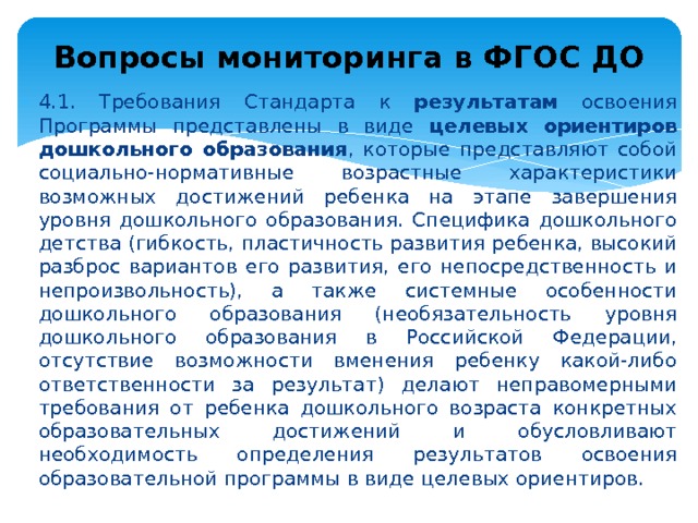 Вопросы мониторинга в ФГОС ДО 4.1. Требования Стандарта к результатам освоения Программы представлены в виде целевых ориентиров дошкольного образования , которые представляют собой социально-нормативные возрастные характеристики возможных достижений ребенка на этапе завершения уровня дошкольного образования. Специфика дошкольного детства (гибкость, пластичность развития ребенка, высокий разброс вариантов его развития, его непосредственность и непроизвольность), а также системные особенности дошкольного образования (необязательность уровня дошкольного образования в Российской Федерации, отсутствие возможности вменения ребенку какой-либо ответственности за результат) делают неправомерными требования от ребенка дошкольного возраста конкретных образовательных достижений и обусловливают необходимость определения результатов освоения образовательной программы в виде целевых ориентиров. 