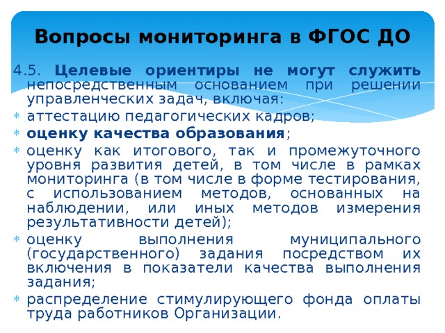 Вопросы мониторинга в ФГОС ДО 4.5. Целевые ориентиры не могут служить непосредственным основанием при решении управленческих задач, включая: аттестацию педагогических кадров; оценку качества образования ; оценку как итогового, так и промежуточного уровня развития детей, в том числе в рамках мониторинга (в том числе в форме тестирования, с использованием методов, основанных на наблюдении, или иных методов измерения результативности детей); оценку выполнения муниципального (государственного) задания посредством их включения в показатели качества выполнения задания; распределение стимулирующего фонда оплаты труда работников Организации. 