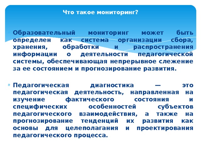 Что такое мониторинг?   Образовательный мониторинг может быть определен как система организации сбора, хранения, обра­ботки и распространения информации о деятельности педагогической системы, обеспечивающая непрерывное слежение за ее состоянием и про­гнозирование развития. Педагогическая диагностика — это педагогическая деятельность, направленная на изучение фактического состояния и специфических особенностей субъектов педагогического взаимодействия, а также на прогнозирование тенденций их развития как основы для целеполагания и проектирования педагогического процесса. 