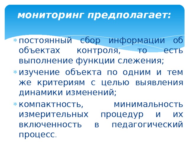 мониторинг предполагает:   постоянный сбор информации об объектах контроля, то есть выполнение функции слежения; изучение объекта по одним и тем же критериям с целью выявления динамики изменений; компактность, минимальность измерительных процедур и их включенность в педагогический процесс . 